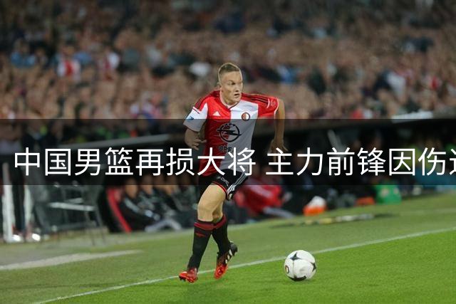 中国男篮再损大将 主力前锋因伤退出集训