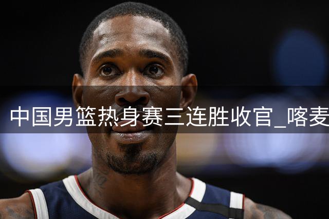 中国男篮热身赛三连胜收官 喀麦隆新星签约开拓者引关注
