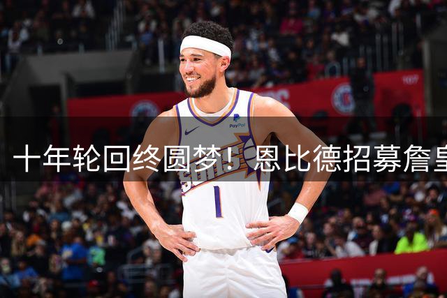 十年轮回终圆梦！恩比德招募詹皇往事引爆热议