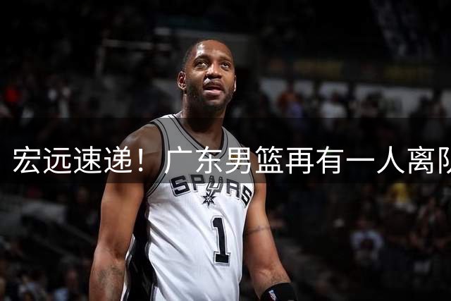 宏远速递！广东男篮再有一人离队，杜锋自夸得分能力卓越，胡明轩感人表态！