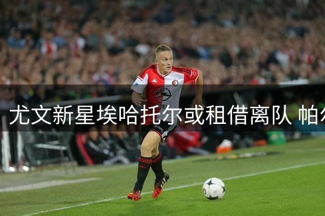 尤文新星埃哈托尔或租借离队 帕尔马成潜在下家