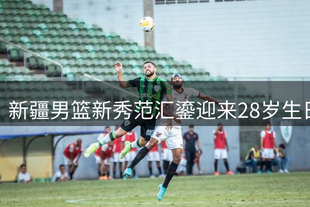 新疆男篮新秀范汇鎏迎来28岁生日