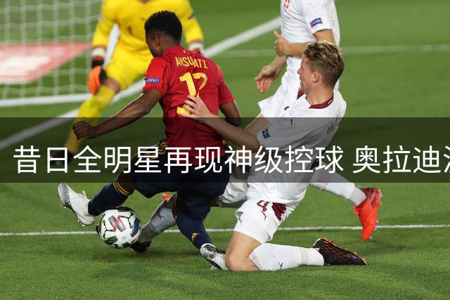 昔日全明星再现神级控球 奥拉迪波赛场演绎教科书式过人