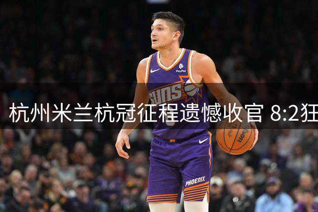 杭州米兰杭冠征程遗憾收官 8:2狂胜难掩小组出局之痛