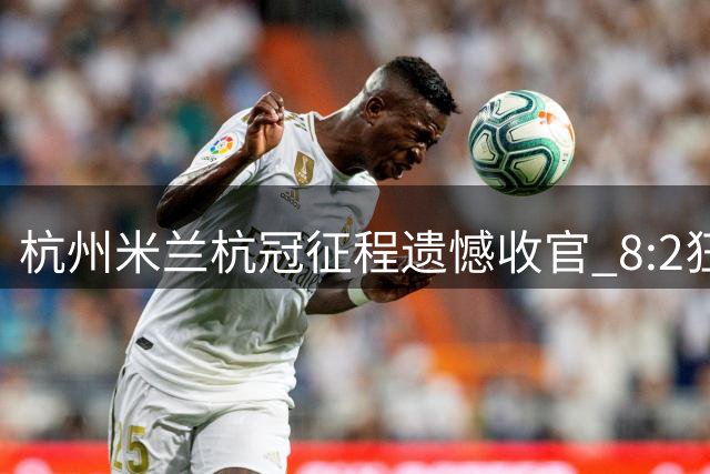 杭州米兰杭冠征程遗憾收官 8:2狂胜难掩小组出局之痛