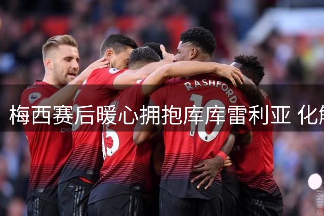 梅西赛后暖心拥抱库库雷利亚 化解赛场争执风波