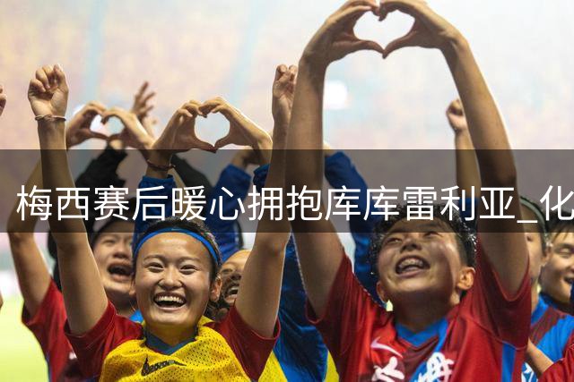 梅西赛后暖心拥抱库库雷利亚 化解赛场争执风波