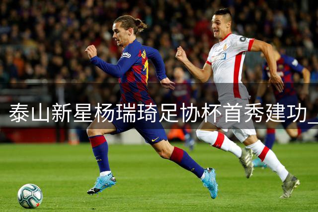 泰山新星杨瑞琦足协杯首秀建功 赛后发文感恩成长之路