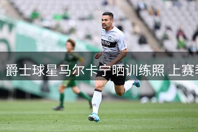 爵士球星马尔卡宁晒训练照 上赛季场均26+7表现亮眼