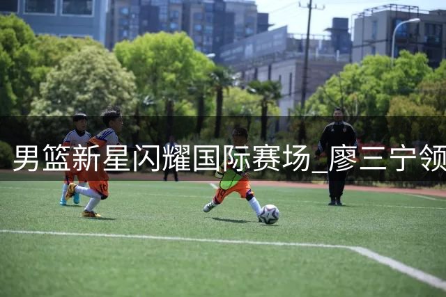 男篮新星闪耀国际赛场 廖三宁领衔替补阵容击退格鲁吉亚