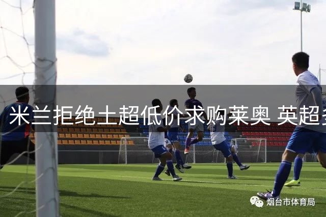 米兰拒绝土超低价求购莱奥 英超多队展开追逐