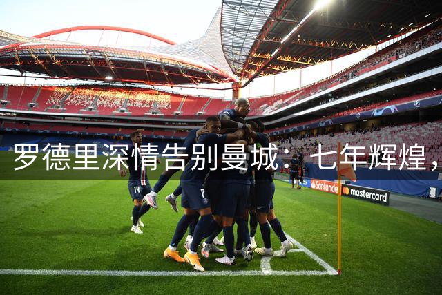 罗德里深情告别曼城：七年辉煌，难舍蓝月情