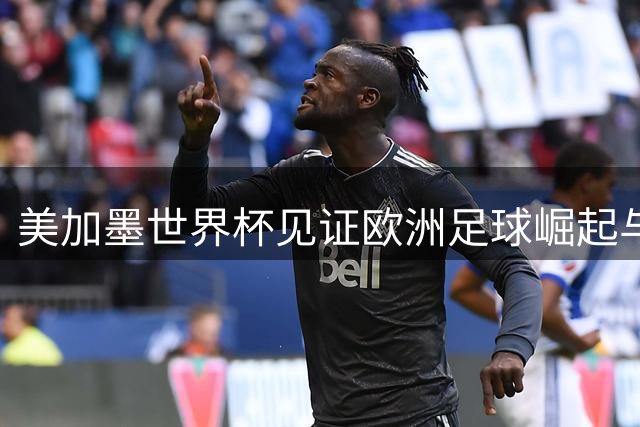 美加墨世界杯见证欧洲足球崛起与南美足球衰退