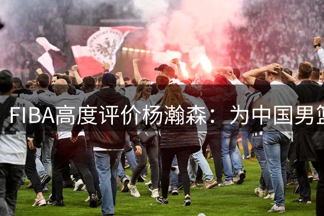 FIBA高度评价杨瀚森：为中国男篮注入新活力