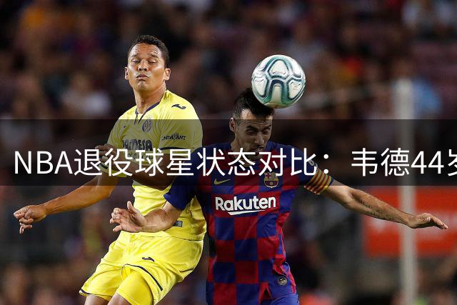 NBA退役球星状态对比：韦德44岁仍保持运动员体型 身材管理碾压现役哈登
